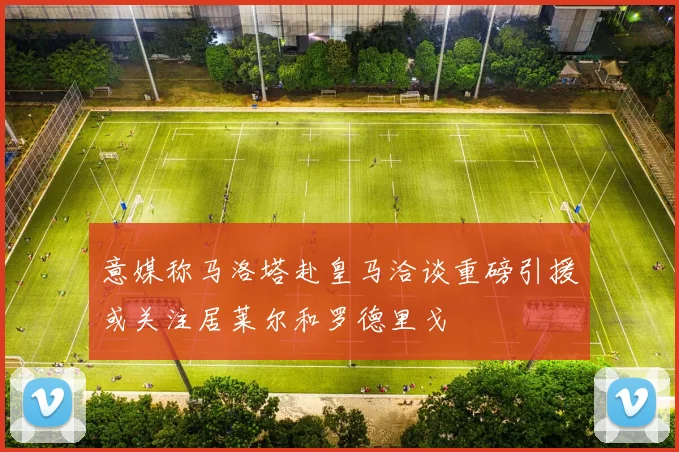 意媒称马洛塔赴皇马洽谈重磅引援或关注居莱尔和罗德里戈