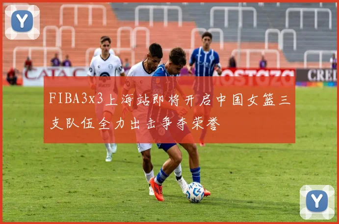 FIBA3x3上海站即将开启中国女篮三支队伍全力出击争夺荣誉