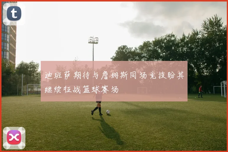 迪班萨期待与詹姆斯同场竞技盼其继续征战篮球赛场