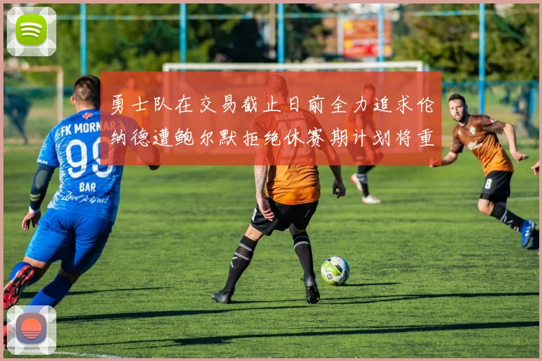勇士队在交易截止日前全力追求伦纳德遭鲍尔默拒绝休赛期计划将重启谈判