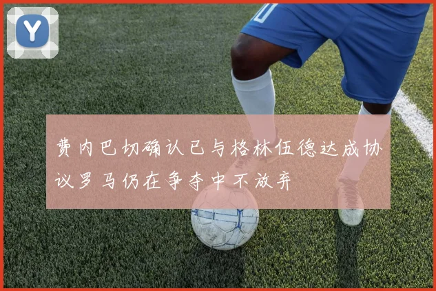 费内巴切确认已与格林伍德达成协议罗马仍在争夺中不放弃
