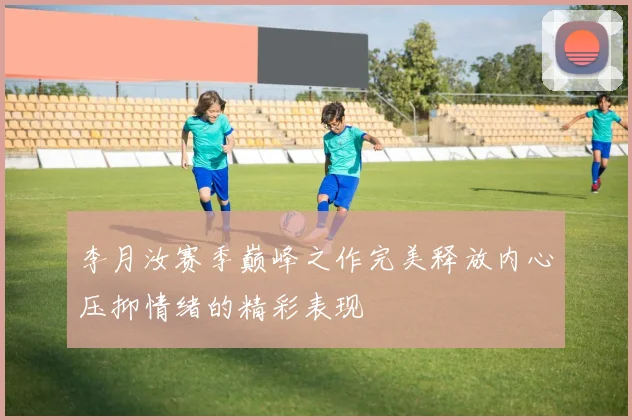 李月汝赛季巅峰之作完美释放内心压抑情绪的精彩表现