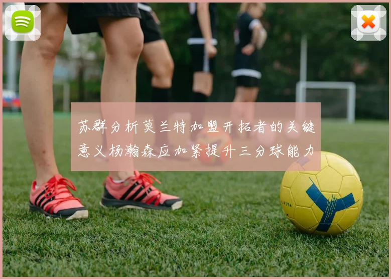苏群分析莫兰特加盟开拓者的关键意义杨瀚森应加紧提升三分球能力