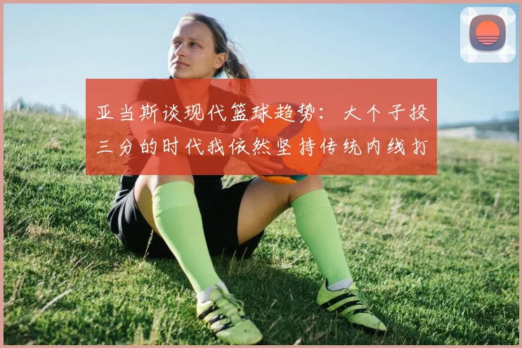 亚当斯谈现代篮球趋势：大个子投三分的时代我依然坚持传统内线打法