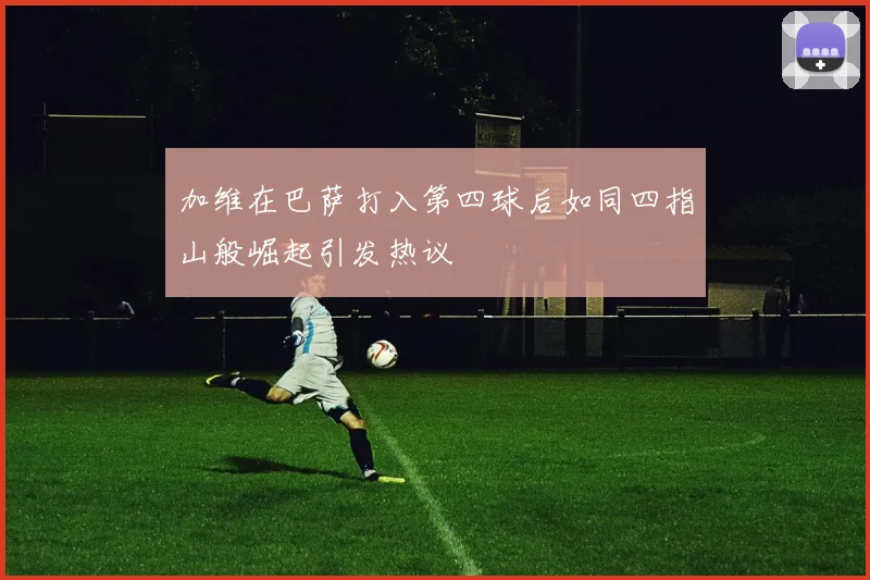 加维在巴萨打入第四球后如同四指山般崛起引发热议