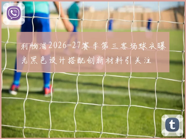 利物浦2026-27赛季第三客场球衣曝光黑色设计搭配创新材料引关注