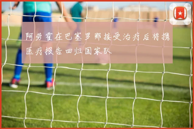 阿劳霍在巴塞罗那接受治疗后将携医疗报告回归国家队