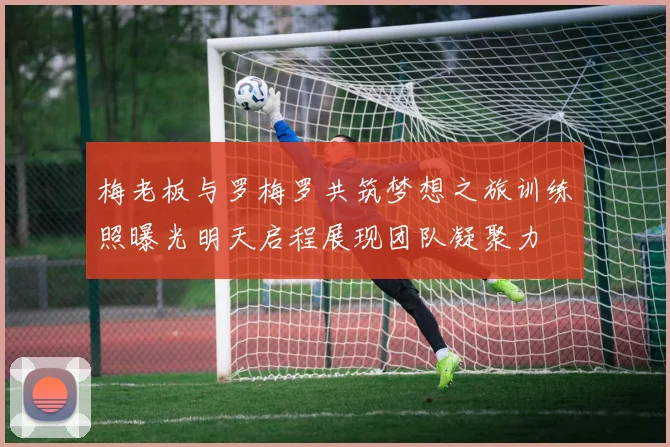 梅老板与罗梅罗共筑梦想之旅训练照曝光明天启程展现团队凝聚力