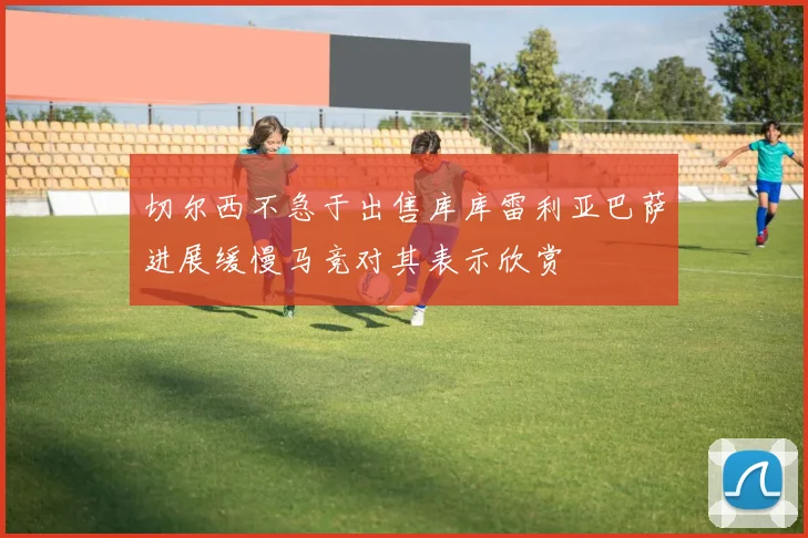 切尔西不急于出售库库雷利亚巴萨进展缓慢马竞对其表示欣赏