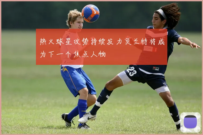 热火球星攻势持续发力莫兰特将成为下一个焦点人物