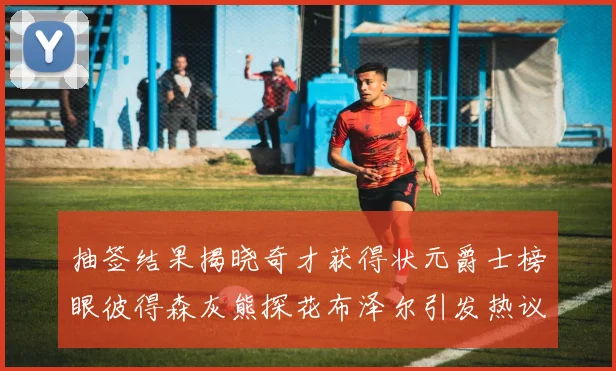 抽签结果揭晓奇才获得状元爵士榜眼彼得森灰熊探花布泽尔引发热议