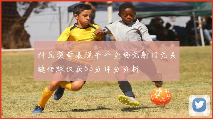 科瓦契奇表现平平全场无射门无关键传球仅获63分评分分析