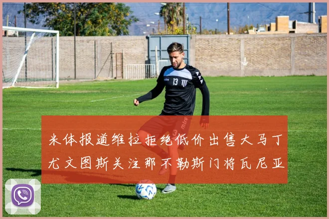 米体报道维拉拒绝低价出售大马丁尤文图斯关注那不勒斯门将瓦尼亚