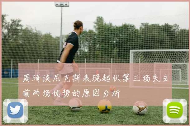 周琦谈尼克斯表现起伏第三场失去前两场优势的原因分析