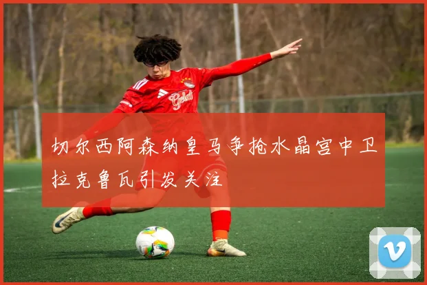 切尔西阿森纳皇马争抢水晶宫中卫拉克鲁瓦引发关注