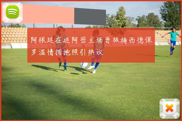 阿根廷在迈阿密主场晋级梅西德保罗温情拥抱照引热议