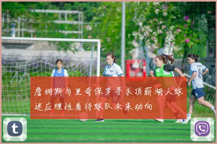 詹姆斯与里奇保罗寻求顶薪湖人球迷应理性看待球队未来动向