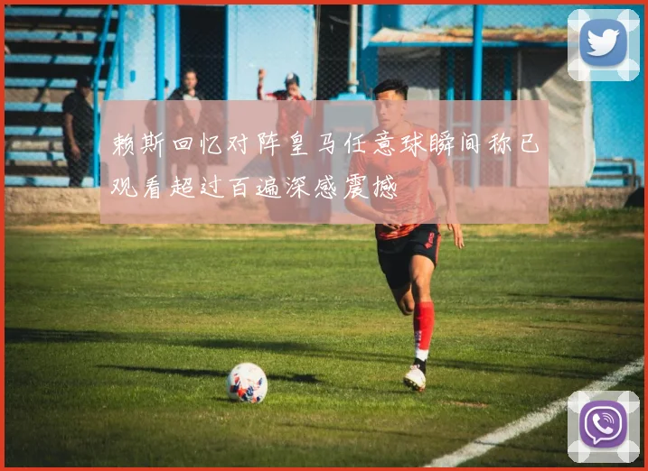 赖斯回忆对阵皇马任意球瞬间称已观看超过百遍深感震撼